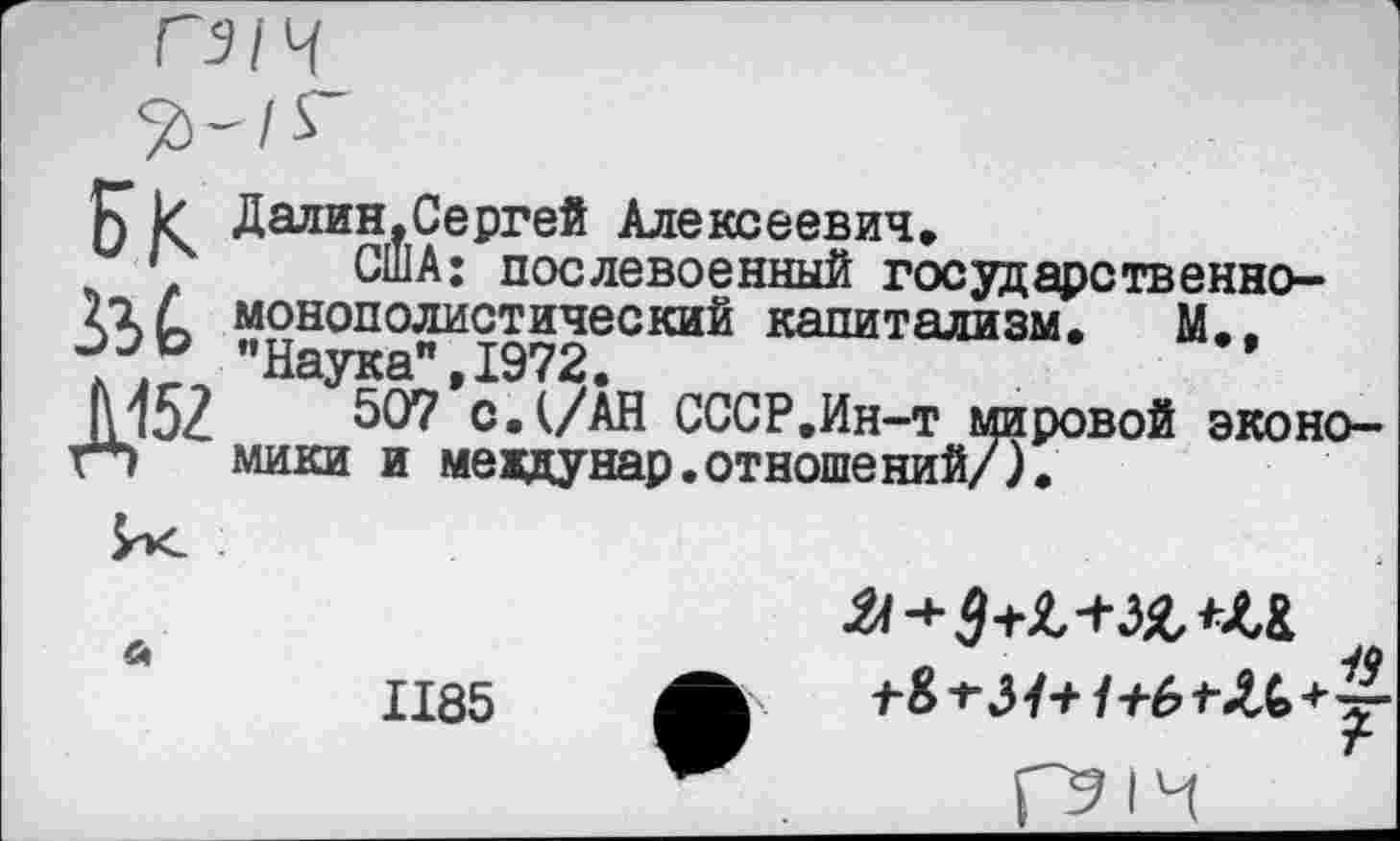 ﻿5	Далин.Сергей Алексеевич,
' США: послевоенный государственного с монополистический капитализм. М., "Наука" 1972.
М52 с.(/АН СССР.Ин-т мировой эконо-г*> мики и мевдунар.отношений/).
1185
ГЭ1Ч